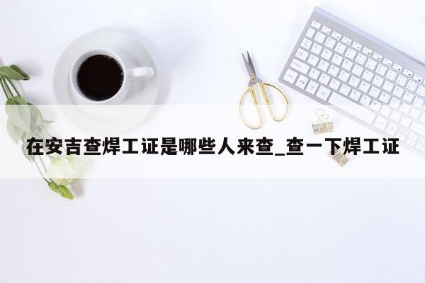 在安吉查焊工证是哪些人来查_查一下焊工证