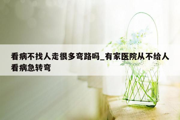 看病不找人走很多弯路吗_有家医院从不给人看病急转弯