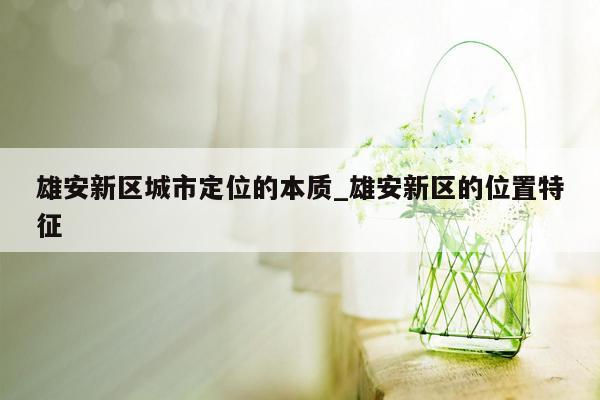 雄安新区城市定位的本质_雄安新区的位置特征
