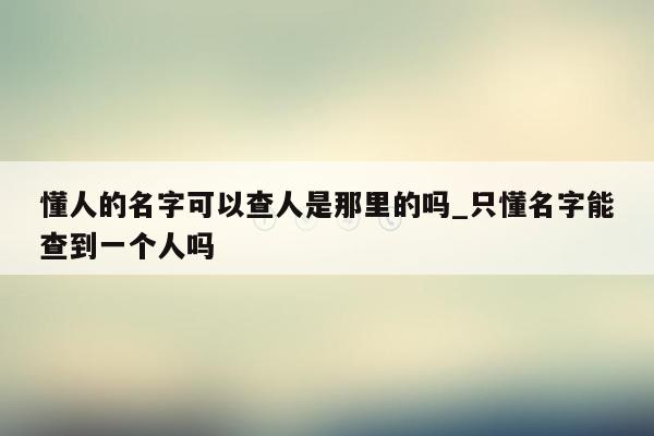 懂人的名字可以查人是那里的吗_只懂名字能查到一个人吗
