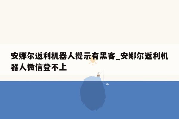 安娜尔返利机器人提示有黑客_安娜尔返利机器人微信登不上