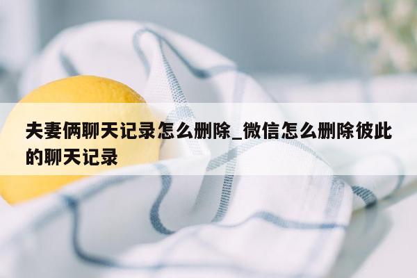 夫妻俩聊天记录怎么删除_微信怎么删除彼此的聊天记录