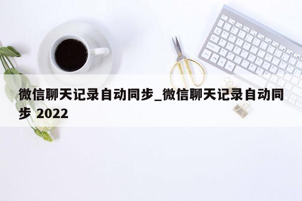 微信聊天记录自动同步_微信聊天记录自动同步 2022