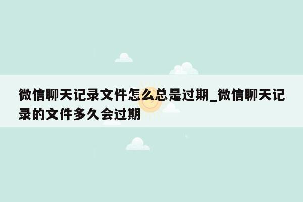 微信聊天记录文件怎么总是过期_微信聊天记录的文件多久会过期