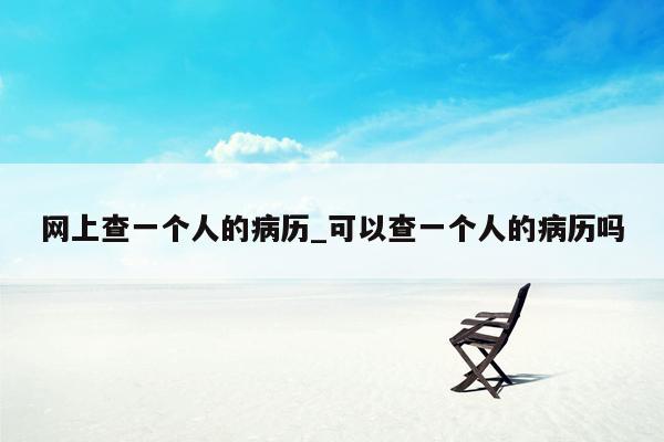网上查一个人的病历_可以查一个人的病历吗