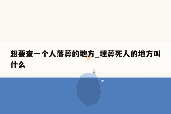 想要查一个人落葬的地方_埋葬死人的地方叫什么