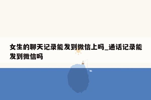 女生的聊天记录能发到微信上吗_通话记录能发到微信吗