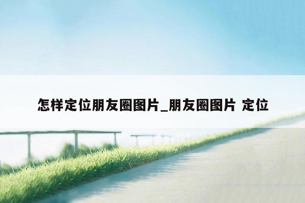怎样定位朋友圈图片_朋友圈图片 定位