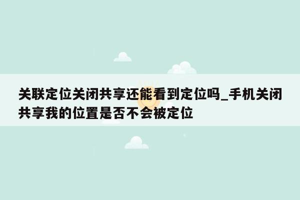 关联定位关闭共享还能看到定位吗_手机关闭共享我的位置是否不会被定位