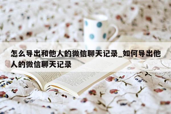 怎么导出和他人的微信聊天记录_如何导出他人的微信聊天记录