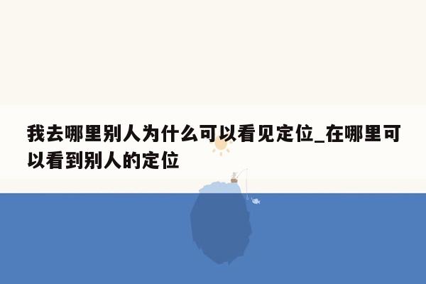 我去哪里别人为什么可以看见定位_在哪里可以看到别人的定位