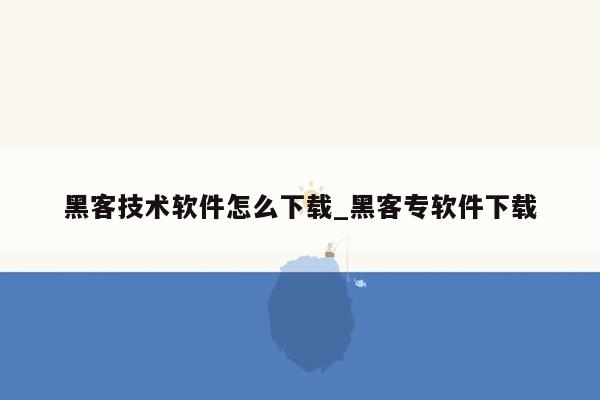 黑客技术软件怎么下载_黑客专软件下载