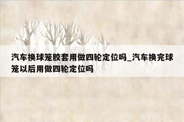 汽车换球笼胶套用做四轮定位吗_汽车换完球笼以后用做四轮定位吗