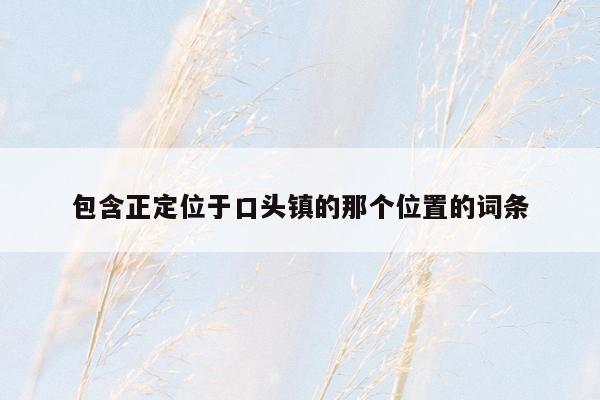 包含正定位于口头镇的那个位置的词条