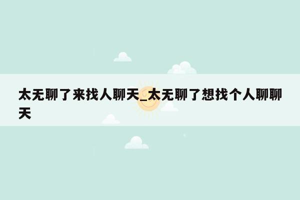 太无聊了来找人聊天_太无聊了想找个人聊聊天