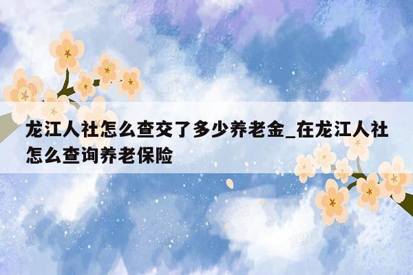 龙江人社怎么查交了多少养老金_在龙江人社怎么查询养老保险
