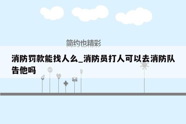 消防罚款能找人么_消防员打人可以去消防队告他吗