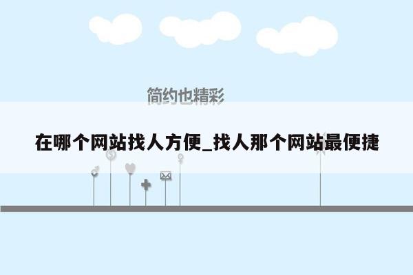在哪个网站找人方便_找人那个网站最便捷
