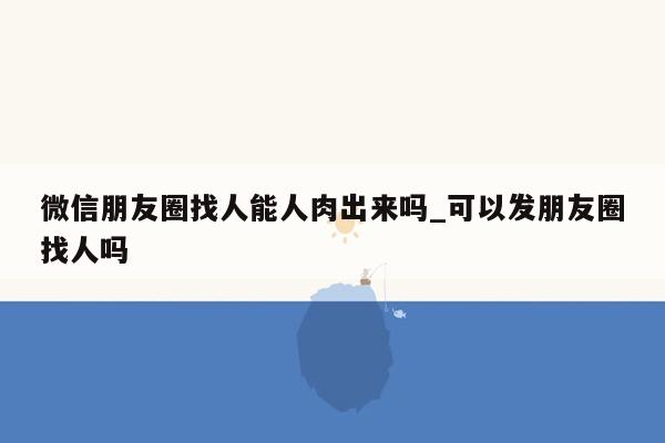 微信朋友圈找人能人肉出来吗_可以发朋友圈找人吗