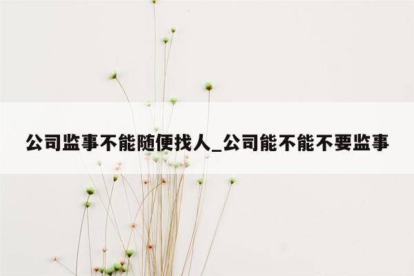 公司监事不能随便找人_公司能不能不要监事