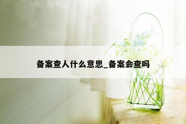 备案查人什么意思_备案会查吗