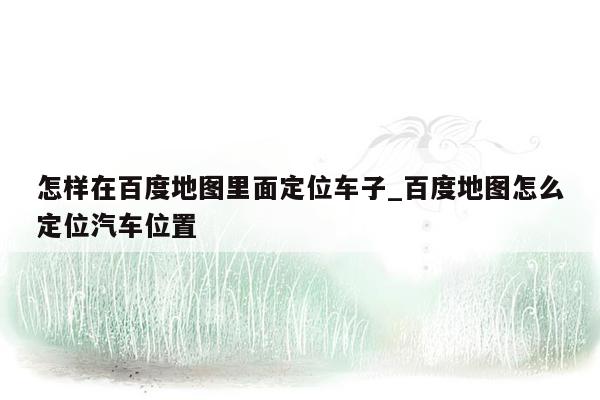 怎样在百度地图里面定位车子_百度地图怎么定位汽车位置