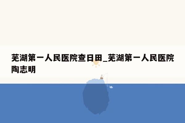 芜湖第一人民医院查日田_芜湖第一人民医院陶志明