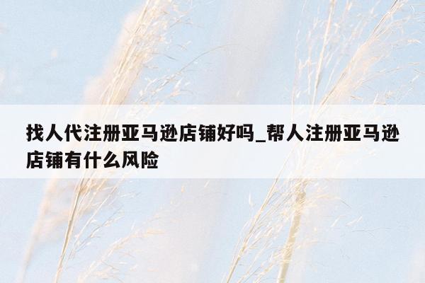 找人代注册亚马逊店铺好吗_帮人注册亚马逊店铺有什么风险