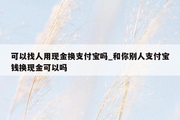 可以找人用现金换支付宝吗_和你别人支付宝钱换现金可以吗