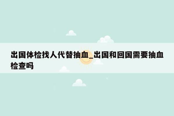 出国体检找人代替抽血_出国和回国需要抽血检查吗