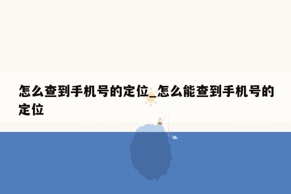 怎么查到手机号的定位_怎么能查到手机号的定位