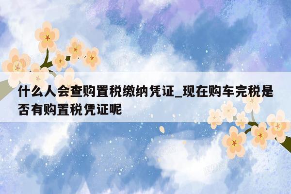 什么人会查购置税缴纳凭证_现在购车完税是否有购置税凭证呢