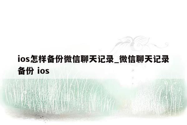 ios怎样备份微信聊天记录_微信聊天记录备份 ios