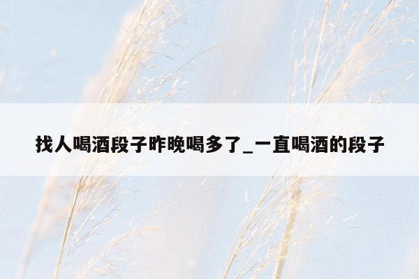 找人喝酒段子昨晚喝多了_一直喝酒的段子