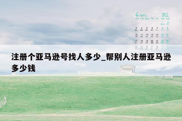 注册个亚马逊号找人多少_帮别人注册亚马逊多少钱