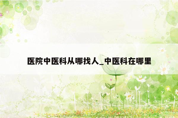 医院中医科从哪找人_中医科在哪里