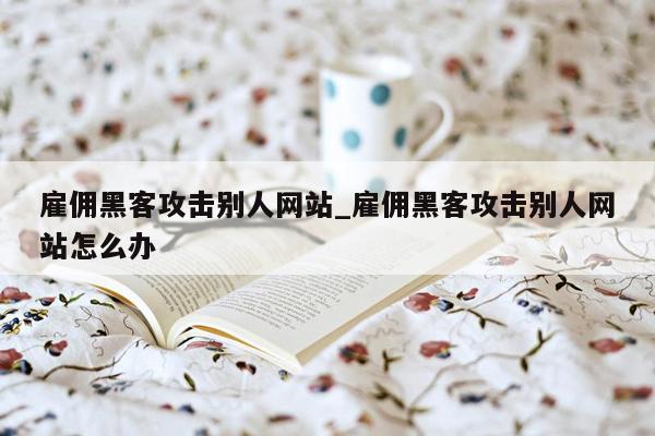 雇佣黑客攻击别人网站_雇佣黑客攻击别人网站怎么办