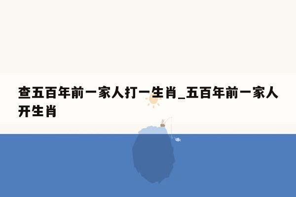 查五百年前一家人打一生肖_五百年前一家人开生肖