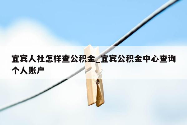 宜宾人社怎样查公积金_宜宾公积金中心查询个人账户