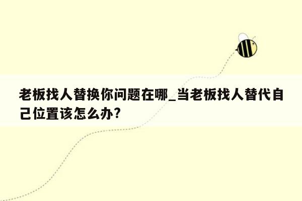 老板找人替换你问题在哪_当老板找人替代自己位置该怎么办?