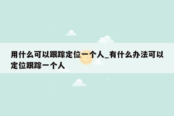 用什么可以跟踪定位一个人_有什么办法可以定位跟踪一个人