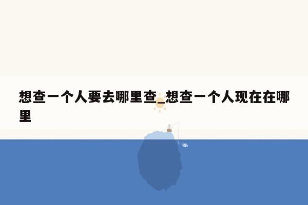 想查一个人要去哪里查_想查一个人现在在哪里