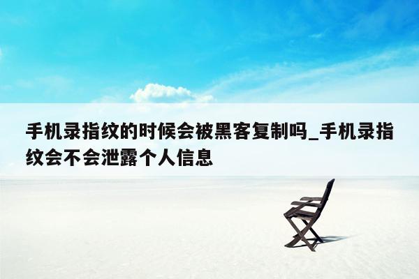 手机录指纹的时候会被黑客复制吗_手机录指纹会不会泄露个人信息