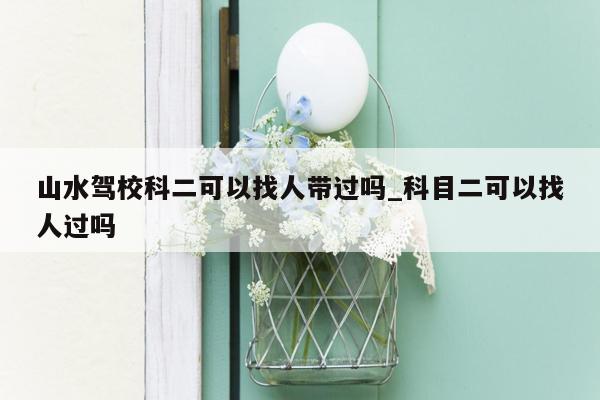 山水驾校科二可以找人带过吗_科目二可以找人过吗