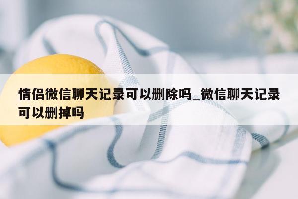 情侣微信聊天记录可以删除吗_微信聊天记录可以删掉吗