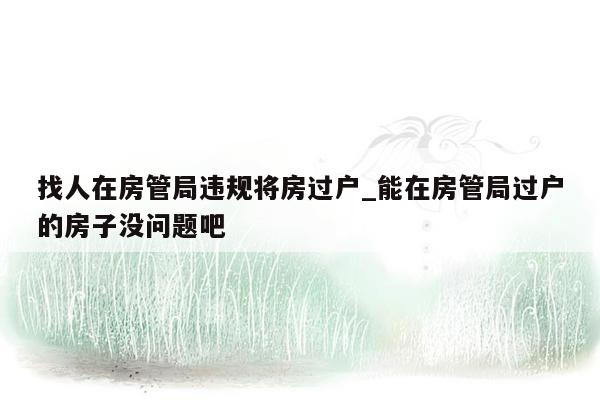 找人在房管局违规将房过户_能在房管局过户的房子没问题吧