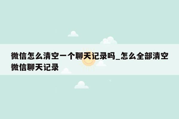 微信怎么清空一个聊天记录吗_怎么全部清空微信聊天记录