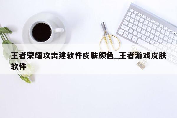 王者荣耀攻击建软件皮肤颜色_王者游戏皮肤软件