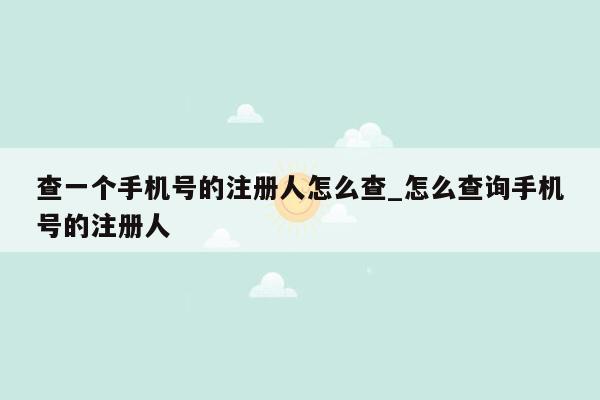 查一个手机号的注册人怎么查_怎么查询手机号的注册人