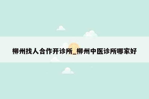 柳州找人合作开诊所_柳州中医诊所哪家好